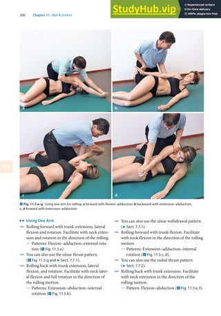 200 Chapter 11 · Mat Activities
11
k
Using One Arm
4 Rolling forward with trunk-extension, lateral
flexion and rotation. Facilitate with neck exten-
sion and rotation in the direction of the rolling.
5 Patterns: Flexion–adduction–external rota-
tion (. Fig. 11.5 a).
4 You can also use the ulnar thrust pattern
(. Fig. 11.5 g and 7 Sect. 7.7.1).
4 Rolling back with trunk extension, lateral
flexion, and rotation. Facilitate with neck later-
al flexion and full rotation in the direction of
the rolling motion.
5 Patterns: Extension–abduction–internal
rotation (. Fig. 11.5 b).
4 You can also use the ulnar withdrawal pattern
(7 Sect. 7.7.1).
4 Rolling forward with trunk flexion. Facilitate
with neck flexion in the direction of the rolling
motion.
5 Patterns: Extension–adduction–internal
rotation (. Fig. 11.5 c, d).
4 You can also use the radial thrust pattern
(7 Sect. 7.7.2).
4 Rolling back with trunk extension. Facilitate
with neck extension in the direction of the
rolling motion.
5 Pattern: Flexion–abduction (. Fig. 11.5 e, f).
. Fig. 11.5 a–g Using one arm for rolling: a forward with flexion–adduction; b backward with extension–abduction;
c, d forward with extension–adduction
a
c d
b
 