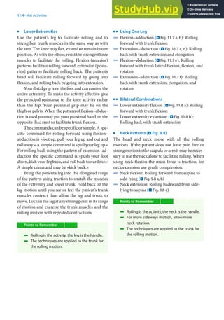 11
203
11.4 · Mat Activities
j
Lower Extremities
Use the patient’s leg to facilitate rolling and to
strengthen trunk muscles in the same way as with
the arm. The knee may flex, extend or remain in one
position. As with the elbow, resist the strongest knee
muscles to facilitate the rolling. Flexion (anterior)
patterns facilitate rolling forward, extension (poste-
rior) patterns facilitate rolling back. The patient’s
head will facilitate rolling forward by going into
flexion, and rolling back by going into extension.
Your distal grip is on the foot and can control the
entire extremity. To make the activity effective give
the principal resistance to the knee activity rather
than the hip. Your proximal grip may be on the
thigh or pelvis. When the pattern of flexion–abduc-
tion is used you may put your proximal hand on the
opposite iliac crest to facilitate trunk flexion.
The commands can be specific or simple. A spe-
cific command for rolling forward using flexion–
abduction is »foot up, pull your leg up and out and
roll away.« A simple command is »pull your leg up.«
For rolling back using the pattern of extension–ad-
duction the specific command is »push your foot
down, kick your leg back, and roll back toward me.«
A simple command may be »kick back.«
Bring the patient’s leg into the elongated range
of the pattern using traction to stretch the muscles
of the extremity and lower trunk. Hold back on the
leg motion until you see or feel the patient’s trunk
muscles contract then allow the leg and trunk to
move. Lock in the leg at any strong point in its range
of motion and exercise the trunk muscles and the
rolling motion with repeated contractions.
Points to Remember
4 Rolling is the activity, the leg is the handle.
4 The techniques are applied to the trunk for
the rolling motion.
k
Using One Leg
4 Flexion–adduction (. Fig. 11.7 a, b): Rolling
forward with trunk flexion
4 Extension–abduction (. Fig. 11.7 c, d): Rolling
back with trunk extension and elongation
4 Flexion–abduction (. Fig. 11.7 e): Rolling
forward with trunk lateral flexion, flexion, and
rotation
4 Extension–adduction (. Fig. 11.7 f): Rolling
back with trunk extension, elongation, and
rotation
k
Bilateral Combinations
4 Lower extremity flexion (. Fig. 11.8 a): Rolling
forward with trunk flexion
4 Lower extremity extension (. Fig. 11.8 b):
Rolling back with trunk extension
j
Neck Patterns (. Fig. 9.8)
The head and neck move with all the rolling
motions. If the patient does not have pain free or
strong motion in the scapula or arm it may be neces-
sary to use the neck alone to facilitate rolling. When
using neck flexion the main force is traction, for
neck extension use gentle compression.
4 Neck flexion: Rolling forward from supine to
side-lying (. Fig. 9.8 a, b)
4 Neck extension: Rolling backward from side-
lying to supine (. Fig. 9.8 c)
Points to Remember
4 Rolling is the activity, the neck is the handle.
4 For more sideways motion, allow more
neck rotation.
4 The techniques are applied to the trunk for
the rolling motion.
 