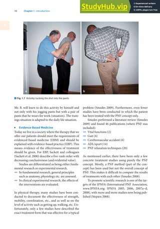 10 Chapter 1 · Introduction
1
Mr. B. will learn to do this activity by himself and
not only with his jogging pants but with a pair of
pants that he wears for work (situation). The train-
ings situation is adapted to the daily life situation.
j
Evidence-Based Medicine
Today we live in a society where the therapy that we
offer our patients should meet the requirements of
evidenced-based medicine (EBM) and should be
explained with evidence-based practice (EBP). This
means evidence of the effectiveness of treatment
should be given. For EBP, Sackett and colleagues
(Sackett et al. 2000) describe a five-rank order with
decreasing conclusiveness (and evidential value).
Studies are differentiated as being either funda-
mental research or experimental research.
4 In fundamental research, general principles
such as anatomy, physiology etc. are assessed.
4 In clinical experimental research, the effects of
the interventions are evaluated.
In physical therapy, many studies have been con-
ducted to document the effectiveness of strength,
mobility, coordination, etc., and as well as on the
level of activity such as getting up, walking, etc. Un-
fortunately, only a few studies have described the
exact treatment form that was effective for a typical
problem (Smedes 2009). Furthermore, even fewer
studies have been conducted in which the patient
has been treated with the PNF concept only.
Smedes performed a literature review (Smedes
2009) and found 46 publications (where PNF was
included):
4 Vital functions (2)
4 Gait (4)
4 Cerebrovascular accident (6)
4 ADL/sport (14)
4 PNF relaxation techniques (20)
As mentioned earlier, there have been only a few
concrete treatment studies using purely the PNF
concept. Mostly, a PNF method (part of the con-
cept) has been used but not the overall concept of
PNF. This makes it difficult to compare the results
of treatments with each other (Smedes 2008).
To promote scientific research is one of the tar-
gets of the IPNFA (International PNF Association,
www.IPNFA.org; IPNFA 2005, 2006, 2007a–d,
2008), with more and more studies now being pub-
lished (Stepien 2008).
. Fig. 1.7 Activity: tucking the shirt into the pants
 