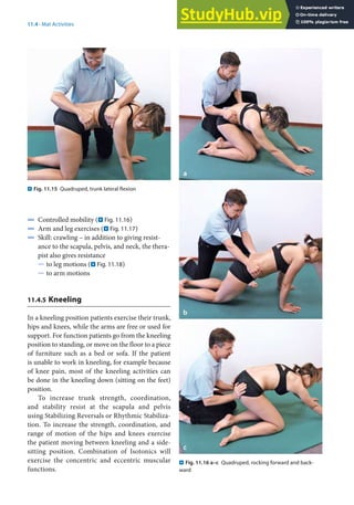 11
213
11.4 · Mat Activities
4 Controlled mobility (. Fig. 11.16)
4 Arm and leg exercises (. Fig. 11.17)
4 Skill: crawling – in addition to giving resist-
ance to the scapula, pelvis, and neck, the thera-
pist also gives resistance
5 to leg motions (. Fig. 11.18)
5 to arm motions
11.4.5 Kneeling
In a kneeling position patients exercise their trunk,
hips and knees, while the arms are free or used for
support. For function patients go from the kneeling
position to standing, or move on the floor to a piece
of furniture such as a bed or sofa. If the patient
is unable to work in kneeling, for example because
of knee pain, most of the kneeling activities can
be done in the kneeling down (sitting on the feet)
position.
To increase trunk strength, coordination,
and stability resist at the scapula and pelvis
using Stabilizing Reversals or Rhythmic Stabiliza-
tion. To increase the strength, coordination, and
range of motion of the hips and knees exercise
the patient moving between kneeling and a side-
sitting position. Combination of Isotonics will
exercise the concentric and eccentric muscular
functions.
. Fig. 11.15 Quadruped, trunk lateral flexion
. Fig. 11.16 a–c Quadruped, rocking forward and back-
ward
 