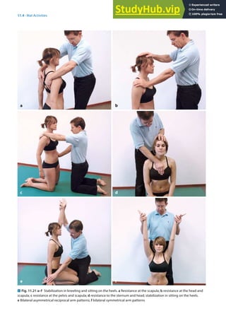 11
217
11.4 · Mat Activities
. Fig. 11.21 a–f Stabilization in kneeling and sitting on the heels. a Resistance at the scapula; b resistance at the head and
scapula; c resistance at the pelvis and scapula; d resistance to the sternum and head; stabilization in sitting on the heels.
e Bilateral asymmetrical reciprocal arm patterns; f bilateral symmetrical arm patterns
a
c
e
b
d
f
 