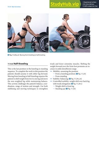 11
219
11.4 · Mat Activities
. Fig. 11.23 a, b Moving from kneeling to half-kneeling
11.4.6 Half-Kneeling
This is the last position in the kneeling to standing
sequence. To complete the work in this position the
patients should assume it with either leg forward.
Moving from kneeling to half-kneeling requires the
patient to shift weight from two to one leg and move
the non-weighted leg while maintaining balance.
This activity challenges the patient’s balance, coor-
dination, range of motion and strength. Use both
stabilizing and moving techniques to strengthen
trunk and lower extremity muscles. Shifting the
weight forward over the front foot promotes an in-
crease in ankle dorsiflexion range.
4 Mobility: assuming the position
5 From a kneeling position (. Fig. 11.23)
5 From standing
4 Stability: balancing (. Fig. 11.24 a, b)
4 Controlled mobility: weight shift over back leg
with trunk elongation (. Fig. 11.24 c)
5 Weight shift to front leg
5 Standing up (. Fig. 11.25)
 
