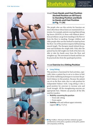 11
221
11.4 · Mat Activities
11.4.7 From Hands-and-Feet Position
(Arched Position on All Fours)
to Standing Position and Back
to Hands-and-Feet Position
(. Fig. 11.26)
The people who use this activity for function are
most often those whose knees are maintained in ex-
tension. For example, patients wearing bilateral long
leg braces (KAFOs) or those with bilateral above-
knee prostheses can go from standing to the floor or
from the floor to standing. Younger children and
older people often use this method to stand up from
the floor. Use of this position requires full hamstring
muscle length. The therapist stands behind the pa-
tient and facilitates the weight shift. Only after the
patient has his full weight over both of his feet is he
able to take his hands away from the floor and
straighten up. The movement to hands and feet can
be practiced also from the quadruped position.
11.4.8 Exercise in a Sitting Position
j
Long-Sitting
This position is functional for bed activities, espe-
cially when a patient has to eat or to dress in bed.
Use all the stabilizing techniques to increase the pa-
tient’s balance in this position. Because the patient
can sit on the floor mats, this is a safe position for
independent balance work. Long-sitting is also a
good position for exercises to increase arm and
trunk strength. All the strengthening exercises are
appropriate here. Patients can practice all the lifts
used for transfers.
4 Mobility: assuming the position
5 From side-sitting
5 From supine
4 Stability with and without upper extremity
support (. Fig. 11.27 a)
. Fig. 11.26 a–c Moving to the floor and back up again.
a, b Resistance at the pelvis; c guidance at the pelvis, patient
with amputation of left leg
9
 