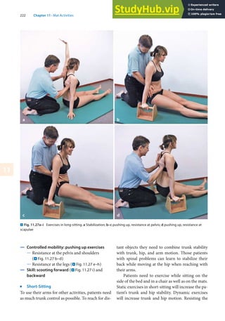 222 Chapter 11 · Mat Activities
11
. Fig. 11.27a–i Exercises in long-sitting. a Stabilization; b–c pushing up, resistance at pelvis; d pushing up, resistance at
scapulae
4 Controlled mobility: pushing up exercises
5 Resistance at the pelvis and shoulders
(. Fig. 11.27 b–d)
5 Resistance at the legs (. Fig. 11.27 e–h)
4 Skill: scooting forward (. Fig. 11.27 i) and
backward
j
Short-Sitting
To use their arms for other activities, patients need
as much trunk control as possible. To reach for dis-
tant objects they need to combine trunk stability
with trunk, hip, and arm motion. Those patients
with spinal problems can learn to stabilize their
back while moving at the hip when reaching with
their arms.
Patients need to exercise while sitting on the
side of the bed and in a chair as well as on the mats.
Static exercises in short-sitting will increase the pa-
tient’s trunk and hip stability. Dynamic exercises
will increase trunk and hip motion. Resisting the
 