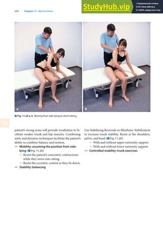 224 Chapter 11 · Mat Activities
11
patient’s strong arms will provide irradiation to fa-
cilitate weaker trunk and hip muscles. Combining
static and dynamic techniques facilitate the patient’s
ability to combine balance and motion.
4 Mobility: assuming the position from side-
lying (. Fig. 11.28)
5 Resist the patient’s concentric contractions
while they move into sitting.
5 Resist the eccentric control as they lie down.
4 Stability: balancing
Use Stabilizing Reversals or Rhythmic Stabilization
to increase trunk stability. Resist at the shoulders,
pelvis, and head (. Fig. 11.29).
5 With and without upper extremity support
5 With and without lower extremity support
4 Controlled mobility: trunk exercises
. Fig. 11.28 a, b Moving from side-lying to short-sitting
a b
 