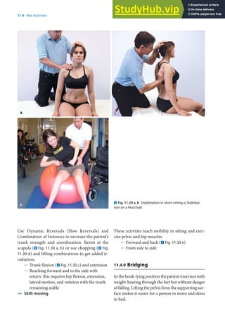 11
225
11.4 · Mat Activities
Use Dynamic Reversals (Slow Reversals) and
Combination of Isotonics to increase the patient’s
trunk strength and coordination. Resist at the
scapula (. Fig. 11.30 a, b) or use chopping (. Fig.
11.30 d) and lifting combinations to get added ir-
radiation.
5 Trunk flexion (. Fig. 11.30 c) and extension
5 Reaching forward and to the side with
return: this requires hip flexion, extension,
lateral motion, and rotation with the trunk
remaining stable
4 Skill: moving
. Fig. 11.29 a, b Stabilization in short-sitting; c Stabiliza-
tion on a Pezzi ball
a b
c
These activities teach mobility in sitting and exer-
cise pelvic and hip muscles.
5 Forward and back (. Fig. 11.30 e)
5 From side to side
11.4.9 Bridging
In the hook-lying position the patient exercises with
weight-bearing through the feet but without danger
of falling. Lifting the pelvis from the supporting sur-
face makes it easier for a person to move and dress
in bed.
 
