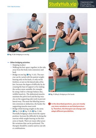 11
229
11.4 · Mat Activities
4 Other bridging activities
5 Stepping in place
5 Walking the feet: apart, together, to the side,
away from the body (into extension) and
back
5 Bridge on one leg (. Fig. 11.33). The exer-
cise can be varied with the patient weight-
bearing only on his heels, or only on his
forefoot, or just on the lateral sides of his
feet. Increase the degree of difficulty by de-
creasing the base of support or by making
the surface more unstable, for example,
by using a ball or a therapy balance disc,
wobble board etc. The abdominal muscles
maintain the pelvis level and the hip mus-
cles on the supporting side work to prevent
lateral sway. The more the lifted leg moves
into extension or abduction, the harder the
supporting muscles must work
5 Bridge while bearing weight on the arms
(. Fig. 11.34, . Fig. 11.35, . Fig. 11.36).
Normally bridging is done from the supine
position. Increase the difficulty by doing the
exercise while weight-bearing on the fore-
arms or hands. There are many other possi-
ble variations that can be performed. The
therapist should be creative and try out oth-
er combinations.
. Fig. 11.34 a, b Bridging on the hands
. Fig. 11.33 Bridging on one leg
> In the described positions, you can mostly
use more variations as we listed previous-
ly. Therefore, the therapist can change and
adapt different possibilities.
 