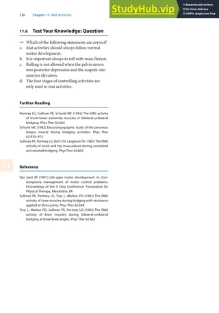 236 Chapter 11 · Mat Activities
11
11.6 Test Your Knowledge: Question
4 Which of the following statements are correct?
a. Mat activities should always follow normal
motor development.
b. It is important always to roll with mass flexion.
c. Rolling is not allowed when the pelvis moves
into posterior depression and the scapula into
anterior elevation.
d. The four stages of controlling activities are
only used in mat activities.
Further Reading
Portney LG, Sullivan PE, Schunk MC (1982) The EMG activity
of trunk-lower extremity muscles in bilateral-unilateral
bridging. Phys Ther 62:664
Schunk MC (1982) Electromyographic study of the peroneus
longus muscle during bridging activities. Phys Ther
62:970–975
Sullivan PE, Portney LG, Rich CH, Langham TA (1982) The EMG
activity of trunk and hip musculature during unresisted
and resisted bridging. Phys Ther 62:662
Reference
Van Sant AF (1991) Life-span motor development. In: Con-
temporary management of motor control problems.
Proceedings of the II Step Conference. Foundation for
Physical Therapy, Alexandria, VA
Sullivan PE, Portney LG, Troy L, Markos PD (1982) The EMG
activity of knee muscles during bridging with resistance
applied at three joints. Phys Ther 62:648
Troy L, Markos PD, Sullivan PE, Portney LG (1982) The EMG
activity of knee muscles during bilateral-unilateral
bridging at three knee angles. Phys Ther 62:662
 