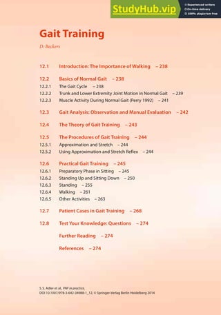 237
S.S. Adler et al., PNF in practice,
DOI 10.1007/978-3-642-34988-1_12, © Springer-Verlag Berlin Heidelberg 2014
12
Gait Training
D. Beckers
12.1 Introduction: The Importance of Walking – 238
12.2 Basics of Normal Gait – 238
12.2.1 The Gait Cycle – 238
12.2.2 Trunk and Lower Extremity Joint Motion in Normal Gait – 239
12.2.3 Muscle Activity During Normal Gait (Perry 1992) – 241
12.3 Gait Analysis: Observation and Manual Evaluation – 242
12.4 The Theory of Gait Training – 243
12.5 The Procedures of Gait Training – 244
12.5.1 Approximation and Stretch – 244
12.5.2 Using Approximation and Stretch Reflex – 244
12.6 Practical Gait Training – 245
12.6.1 Preparatory Phase in Sitting – 245
12.6.2 Standing Up and Sitting Down – 250
12.6.3 Standing – 255
12.6.4 Walking – 261
12.6.5 Other Activities – 263
12.7 Patient Cases in Gait Training – 268
12.8 Test Your Knowledge: Questions – 274
Further Reading – 274
References – 274
 