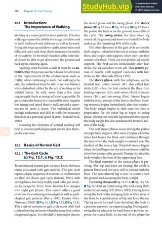 238 Chapter 12 · Gait Training
12
12.1 Introduction:
The Importance of Walking
Walking is a major goal for most patients. Effective
walking requires the ability to change direction and
to walk backward and sideways as well as forward.
Being able to go up and down curbs, climb stairs and
hills, and open and close doors increases the utility
of the activity. To be totally functional the individu-
al should be able to get down onto the ground and
back up to standing again.
Walking must become a skill: it must be so au-
tomatic that the person can turn his or her attention
to the requirements of the environment, such as
traffic, while continuing to walk. For walking to be
safe, the individual must be able to recover balance
when disturbed, either by the act of walking or by
outside forces. To walk more than a few steps
requires gait that is as energy efficient as possible. To
get around the house in a reasonable time requires
less energy and speed than to walk around a super-
market or cross a street. The individual needs
enough endurance and skill to walk the necessary
distances at a practical speed (Lerner-Frankiel et al.
1986).
Knowing the elements of normal walking will
help to analyze pathological gait and to plan thera-
peutic exercises.
12.2 Basics of Normal Gait
12.2.1 The Gait Cycle
(. Fig. 12.1, . Fig. 12.2)
To understand normal gait, we must know the basic
terms associated with gait analysis. The gait cycle
repeats a basic sequence of motions. In the literature
we find the classic gait cycle (Inman, 1981) with
seven phases, but most widely used is the gait analy-
sis by Jacquelin Perry from Rancho Los Amigos
with eight gait phases. This system offers a good
overview for evaluating normal gait as well as path-
ological gait patterns (Perry 1992; Kirsten Götz-
Neumann 2003) (. Fig. 12.1, . Fig. 12.2, . Fig. 12.3).
This cycle of motions or gait cycle starts with heel
strike of one leg and ends when the same foot strikes
the ground again. It is divided in two major phases:
the stance phase and the swing phase. The stance
phase (. Fig.12.1a–e, . Fig.12.2a–e, . Fig.12.3a–e),
the period the limb is on the ground, takes 60% of
the cycle. The swing phase, the time when leg
comes off the ground and moves in front of the body
makes up the remaining 40% of the cycle.
The other divisions of the gait cycle are double
limb support, when both feet are in contact with the
floor, and single limb support, when only one foot
contacts the floor. There are two periods of double
support. The first occurs immediately after heel
strike, the second prior to toe off. This second pe-
riod of double limb support coincides with heel
strike on the other side (Perry 1992).
The stance phase, with five subphases, can be
divided into initial contact (IC) also called heel
strike (HS) when the heel contacts the floor first,
loading response (LR), mid-stance (Mst), terminal
stance (Tst), and pre-swing (Psw). Stance begins
with the initial contact of the foot to the floor. Load-
ing response begins immediately after foot contact.
The body weight begins to shift onto this foot in
preparation for the other leg to begin its swing
phase. During this time the leg must not only accept
the body weight but also maintain the forward mo-
tion of the body.
The next stance phases occur during the period
of single limb support. Mid-stance begins when the
other foot leaves the floor and continues through
the time when the body weight is centered over the
forefoot of the stance leg. Terminal stance begins
when the heel begins to rise and continues until the
other foot contacts the ground. During this time the
body weight is in front of the supporting foot.
The final segment of the stance phase is pre-
swing. The hip and knee are flexing, the ankle is
plantar flexed and the toe is still in contact with the
floor. The contralateral leg is now in contact with
the ground and accepting the body weight.
Theswingphases(. Fig. 12.1 f–h,. Fig. 12.2 f–h,
. Fig. 12.3 f–h)areinitialswing(IS),mid-swing(MS)
and terminal swing (TS) (Perry 1992). During initial
swing the foot of the swinging limb is lifted clear of
the floor by a combination of hip and knee flexion.
The leg moves forward from the behind the body to
a position opposite the supporting leg. During mid-
swing the leg advances forward from its position op-
posite the stance limb. At the end of this phase the
 