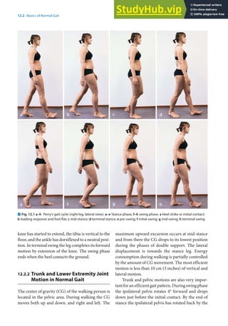12
239
12.2 · Basics of Normal Gait
knee has started to extend, the tibia is vertical to the
floor, and the ankle has dorsiflexed to a neutral posi-
tion. In terminal swing the leg completes its forward
motion by extension of the knee. The swing phase
ends when the heel contacts the ground.
12.2.2 Trunk and Lower Extremity Joint
Motion in Normal Gait
The center of gravity (CG) of the walking person is
located in the pelvic area. During walking the CG
moves both up and down, and right and left. The
maximum upward excursion occurs at mid-stance
and from there the CG drops to its lowest position
during the phases of double support. The lateral
displacement is towards the stance leg. Energy
consumption during walking is partially controlled
by the amount of CG movement. The most efficient
motion is less than 10 cm (3 inches) of vertical and
lateral motion.
Trunk and pelvic motions are also very impor-
tant for an efficient gait pattern. During swing phase
the ipsilateral pelvis rotates 4° forward and drops
down just before the initial contact. By the end of
stance the ipsilateral pelvis has rotated back by the
. Fig. 12.1 a–h Perry’s gait cycle (right leg, lateral view). a–e Stance phase, f–h swing phase. a Heel strike or initial contact;
b loading response and foot flat; c mid-stance; d terminal stance; e pre-swing; f initial swing; g mid-swing; h terminal swing
 