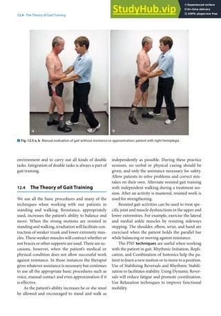 12
243
12.4 · The Theory of Gait Training
environment and to carry out all kinds of double
tasks. Integration of double tasks is always a part of
gait training.
12.4 The Theory of Gait Training
We use all the basic procedures and many of the
techniques when working with our patients in
standing and walking. Resistance, appropriately
used, increases the patient’s ability to balance and
move. When the strong motions are resisted in
standing and walking, irradiation will facilitate con-
traction of weaker trunk and lower extremity mus-
cles. These weaker muscles will contract whether or
not braces or other supports are used. There are oc-
casions, however, when the patient’s medical or
physical condition does not allow successful work
against resistance. In those instances the therapist
gives whatever assistance is necessary but continues
to use all the appropriate basic procedures such as
voice, manual contact and even approximation if it
is effective.
As the patient’s ability increases he or she must
be allowed and encouraged to stand and walk as
independently as possible. During these practice
sessions, no verbal or physical cueing should be
given, and only the assistance necessary for safety.
Allow patients to solve problems and correct mis-
takes on their own. Alternate resisted gait training
with independent walking during a treatment ses-
sion. After an activity is mastered, resisted work is
used for strengthening.
Resisted gait activities can be used to treat spe-
cific joint and muscle dysfunctions in the upper and
lower extremities. For example, exercise the lateral
and medial ankle muscles by resisting sideways
stepping. The shoulder, elbow, wrist, and hand are
exercised when the patient holds the parallel bar
while balancing or moving against resistance.
The PNF techniques are useful when working
with the patient in gait. Rhythmic Initiation, Repli-
cation, and Combination of Isotonics help the pa-
tient to learn a new motion or to move to a position.
Use of Stabilizing Reversals and Rhythmic Stabili-
zation to facilitates stability. Using Dynamic Rever-
sals will reduce fatigue and promote coordination.
Use Relaxation techniques to improve functional
mobility.
. Fig. 12.5 a, b Manual evaluation of gait without resistance or approximation; patient with right hemiplegia
 