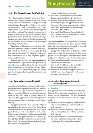 244 Chapter 12 · Gait Training
12
12.5 The Procedures of Gait Training
The primary emphasis in gait training is on the pa-
tient’s trunk. Approximation through the pelvis
during stance and stretch reflex to the pelvis during
swing facilitate the muscles of the lower extremities
and the trunk (S.S. Adler, unpublished, 1976). Prop-
er placement of the hands allows the therapist to
control the position of the patient’s pelvis, moving it
toward an anterior or posterior tilt as needed. When
pelvic motion and stability are facilitated, the legs
can function more efficiently. Our hands can also be
on the shoulder and on the head for stabilizing or
facilitating trunk rotation.
Resistance to balance and motion is most effec-
tive when given in a diagonal direction. The thera-
pist controls the direction of resistance by standing
in the chosen diagonal. The therapist’s body posi-
tion also allows the use of body weight for approxi-
mation and resistance.
Resisted gait activities are exaggerations of
normal motions. Large-amplitude body motions are
resisted during weight shifting. During walking the
pelvic motions are larger and the steps are higher.
Resistance to the large motions helps the patient
gain the strength and skill needed to stand and walk
functionally.
12.5.1 Approximation and Stretch
Approximation facilitates contraction of the exten-
sor muscles of the legs and promotes trunk stability.
Correct timing of approximation during the stance
phase is important. The first approximation comes
at or just after heel strike to promote weight ac-
ceptance. The approximation may be repeated at
any time during stance to maintain proper weight-
bearing.
To approximate, place the heel (carpal ridge) of
each hand on the anterior crest of the ilium, above
the anterior superior iliac spine (ASIS). Your fingers
point down and back in the direction of the force.
Keep the patient’s pelvis in a slight posterior tilt. The
direction of the approximation force should go
through the ischial tuberosities towards the patient’s
heels. Apply the approximation sharply and main-
tain it while adding resistance.
Precautions for the approximation:
4 Your wrists should be extended only a few
degrees past neutral to avoid wrist injury.
4 To avoid fatigue and shoulder pain, use your
body weight to give the approximation force.
Keep your elbows in a near-extended position
so the body weight can come down through
your arms (. Fig. 12.6 a).
4 Your hands should stay on the crest of the ili-
um to prevent pain and bruising of the tissues
of the abdomen and ASIS.
The stretch response facilitates contraction of the
abdominal muscles and the flexor muscles of the
swing leg. Correct timing of the stretch is when all
the weight is off the foot (toe off ).
To apply the stretch reflex at the pelvis, use the
same grip as used for approximation. When the
patient’s foot is unweighted, stretch the pelvis down
and back. The direction of the stretch is the same as
for the pattern of anterior elevation of the pelvis.
Precautions for the stretch:
4 Your hands should stay on the crest of the
ilium and not slip down to the ASIS.
4 The stretch should move the pelvis down and
back. Do not rotate the patient’s body around
the stance foot (. Fig. 12.21).
12.5.2 Using Approximation and
Stretch Reflex
j
Standing
Use approximation to facilitate balance and weight-
bearing. Give resistance immediately to the re-
sulting muscle contractions. The direction of the
resistance determines which muscles are empha-
sized:
4 Resistance directed diagonally backward facili-
tates and strengthens the anterior trunk and
limb muscles.
4 Resistance directed diagonally forward facili-
tates and strengthens the posterior trunk and
limb muscles.
4 Rotational resistance facilitates and strength-
ens all the trunk and limb muscles with an
emphasis on their rotational component.
 