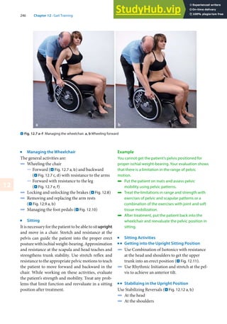 246 Chapter 12 · Gait Training
12
. Fig. 12.7 a–f Managing the wheelchair. a, b Wheeling forward
j
Managing the Wheelchair
The general activities are:
4 Wheeling the chair
5 Forward (. Fig. 12.7 a, b) and backward
(. Fig. 12.7 c, d) with resistance to the arms
5 Forward with resistance to the leg
(. Fig. 12.7 e, f)
4 Locking and unlocking the brakes (. Fig. 12.8)
4 Removing and replacing the arm rests
(. Fig. 12.9 a, b)
4 Managing the foot pedals (. Fig. 12.10)
j
Sitting
It is necessary for the patient to be able to sit upright
and move in a chair. Stretch and resistance at the
pelvis can guide the patient into the proper erect
posture with ischial weight-bearing. Approximation
and resistance at the scapula and head teaches and
strengthens trunk stability. Use stretch reflex and
resistance to the appropriate pelvic motions to teach
the patient to move forward and backward in the
chair. While working on these activities, evaluate
the patient’s strength and mobility. Treat any prob-
lems that limit function and reevaluate in a sitting
position after treatment.
Example
You cannot get the patient’s pelvis positioned for
proper ischial weight-bearing. Your evaluation shows
that there is a limitation in the range of pelvic
motion.
4 Put the patient on mats and assess pelvic
mobility using pelvic patterns.
4 Treat the limitations in range and strength with
exercises of pelvic and scapular patterns or a
combination of the exercises with joint and soft
tissue mobilization.
4 After treatment, put the patient back into the
wheelchair and reevaluate the pelvic position in
sitting.
j
Sitting Activities
k
Getting into the Upright Sitting Position
4 Use Combination of Isotonics with resistance
at the head and shoulders to get the upper
trunk into an erect position (. Fig. 12.11).
4 Use Rhythmic Initiation and stretch at the pel-
vis to achieve an anterior tilt.
k
Stabilizing in the Upright Position
Use Stabilizing Reversals (. Fig. 12.12 a, b)
4 At the head
4 At the shoulders
 