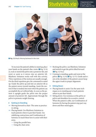 252 Chapter 12 · Gait Training
12
To increase the patient’s ability to stand up, place
your hands on the patient’s iliac crests (. Fig. 12.16
a), rock or stretch the pelvis into a posterior tilt, and
resist or assist as it moves into an anterior tilt.
Rhythmic Initiation works well with this activity.
Three repetitions of the motion are usually enough.
On the third repetition give the command to stand
up. Guide the pelvis up and into an anterior tilt as
the patient moves toward standing. Assist the mo-
tion if that is needed, but resist when the patient can
accomplish the act without help. As soon as the pa-
tient is upright guide the pelvis into the proper
amount of posterior tilt. Approximate through the
pelvis to promote weight-bearing.
j
Getting to Standing
4 Moving forward in chair: The same as practice
in sitting.
4 Placing hands: Use Rhythmic Initiation to
teach patients where to put their hands. Use
stabilizing contractions and Combination of
Isotonics to teach them how to assist with their
arms.
5 Using the parallel bars
5 Using the chair arms
4 Rocking the pelvis: use Rhythmic Initiation
and stretch to get the pelvis tilted forward
(. Fig. 12.16 a).
4 Coming to standing: guide and resist at the
pelvis (. Fig. 12.16, . Fig. 12.17). Guide and re-
sist at the shoulders if the patient cannot keep
the upper trunk in proper alignment.
j
Sitting Down
4 Placing hands to assist: Use the same tech-
niques as in standing up to teach patients
where to put their hands.
4 Sitting down: Use resistance at the pelvis or
pelvis and shoulders for eccentric control.
When the patient is able, use Combination of
Isotonics by having the patient stop part way
down and then stand again.
. Fig. 12.14 a, b Moving backward in the chair
 