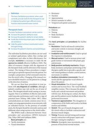 16 Chapter 2 · Basic Procedures for Facilitation
2
Definition
The basic facilitation procedures, when used
correctly, provide tools for the therapist to use
in helping the patient gain efficient motor
function and increased motor control.
Therapeutic Goals
The basic facilitation procedures can be used to:
4 Increase the patient’s ability to move.
4 Increase the patient’s ability to remain stable.
4 Guide the motion by proper grips and appropri-
ate resistance.
4 Help the patient achieve coordinated motion
through timing.
4 Increase the patient’s stamina and avoid fatigue.
The individual facilitation procedures are not used
as isolated applications; rather, they overlap and
complement each other in their effectiveness. For
example, resistance is necessary to make the re-
sponse to a stretch effective (Gellhorn 1949). The
effect of resistance changes with the alignment of
the therapist’s body and the direction of the manual
contact. The timing of these procedures is impor-
tant to get an optimal response from the patient. For
example, a preparatory verbal command comes be-
fore the stretch reflex. Changing of the manual con-
tacts should be timed to cue the patient for a change
in the direction of motion.
We can use these basic procedures to treat pa-
tients with any diagnosis or condition, although a
patient’s condition may rule out the use of some of
them. The therapist should avoid causing or increas-
ing pain. Pain is an inhibitor of effective and coordi-
nated muscular performance and it can be a sign of
potential harm (Hislop 1960; Fisher 1967). Other
contraindications are mainly common sense: for ex-
ample,notusingapproximationonanextremitywith
an unhealed fracture. In the presence of unstable
joints,thetherapistshouldbeextremelycautiousand
deliberate when using traction or the stretch reflex.
The IPNFA made a distinction between »basic
principles« and »procedures« (IPNFA Instructor
Day, Tokyo 2005 and Ljubljana 2006).
Basic principles are:
4 Tactile stimulation
4 Visual stimulation
4 Resistance
4 Traction
4 Approximation
4 Stretch (stimulus or reflex)
4 Temporal and spatial summation
Procedures are:
4 Patterns
4 Timing
4 Body mechanics
4 Irradiation
The basic principles and procedures for facilita-
tion are:
4 Resistance: Used to aid muscle contraction
and motor control, to increase strength, aid
motor learning.
4 Irradiation and reinforcement: Used to spread
the response to stimulation.
4 Manual contact: Used to increase power and
guide motion or movement with proper grip
and pressure.
4 Body position and body mechanics: Proper
body mechanics and proper positioning of the
therapist enable him to provide a specific and
well-aimed guidance to better control motion,
movement, or stability.
4 Auditory stimulation (commands): Use of
words and the appropriate vocal volume to
direct the patient.
4 Visual stimulation: Use of vision to guide
motion and increase force. The visual feedback
simplifies motion. This is because the patient
tracks and controls movement and position
with his eyes. By having eye contact, the thera-
pist and the patient receive feedback about the
performed movement.
4 Traction or approximation: The elongation or
compression of the limbs and trunk to facilitate
motion and stability.
4 Stretch: The use of muscle elongation and
the stretch reflex to facilitate contraction and
decrease muscle fatigue.
4 Timing: Promote normal timing and increase
muscle contraction with proper inputs and
through »timing for emphasis.«
4 Patterns: Synergistic mass movements, com-
ponents of functional normal motion.
 
