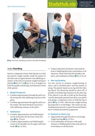 12
255
12.6 · Practical Gait Training
12.6.3 Standing
Stand in a diagonal in front of the leg that is to take
the patient’s weight initially. Guide the patient to
that side and use approximation and stabilizing re-
sistance at the pelvis to promote weight-bearing on
that leg (. Fig. 12.17 b; . Fig. 12.16 c). If weight is to
be borne equally on both legs, stand directly in front
of the patient.
j
Weight Acceptance
4 Combine approximation through the pelvis on
the strong side with stabilizing resistance at the
pelvis.
4 Combine approximation through the pelvis on
the weaker side (knee blocked if necessary)
with stabilizing resistance at the pelvis.
j
Stabilization
4 Combine Approximation and Stabilizing Re-
versals at the pelvis for the lower trunk and
legs (. Fig. 12.18 a).
4 Combine Approximation and Stabilizing Re-
versals at the shoulders for the upper and lower
trunk (. Fig. 12.18 b).
4 Using Combination of Isotonics with small mo-
tions or Stabilizing Reversals, resist balance in all
directions. Work at the head, the shoulders, the
pelvis, and combination of these (. Fig. 12.18 c, d).
j
One-Leg Standing
Use this activity to promote weight-bearing in
stance and to facilitate pelvic and hip motion in
swing. The patient stands on one leg with the other
hip flexed. The flexed hip should be above 90° if
possible, to facilitate hip extension on the other leg.
If the patient is not able to hold up the flexed leg,
assist by placing the patient’s knee above your pelvis
and giving a compressive force to hold the leg in
place (. Fig. 12.19 b). Alternate the weight-bearing
leg frequently to avoid fatigue. The timed one-leg-
standing measurement is a good functional balance
test to evaluate the patient’s progression.
k
Emphasis on Stance Leg
4 Approximate through the pelvis to encourage
weight-bearing (. Fig. 12.19 a).
4 Use Combination of Isotonics with small
motions or Stabilizing Reversals at the pelvis to
resist balance in all directions.
. Fig. 12.17 a, b Standing up: patient with right hemiplegia
 