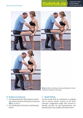 12
257
12.6 · Practical Gait Training
. Fig. 12.19 a–c Standing on one leg. a Emphasis on stand-
ing leg; b, c emphasis on swing leg
k
Emphasis on Swing Leg
4 Use Repeated Stretch with resistance to facili-
tate anterior elevation of the pelvis on that side
(. Fig. 12.19 b, c).
4 Use Combination of Isotonics to facilitate hip
flexion.
j
Weight Shifting
Use this activity both as a preliminary to stepping
and to exercise specific motions in the lower
extremity. Exaggerated weight shift forward or
laterally exercises the hip hyperextension and
lateral motions, knee stability, and ankle motion.
 
