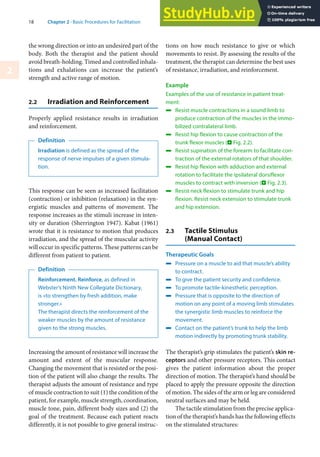 18 Chapter 2 · Basic Procedures for Facilitation
2
the wrong direction or into an undesired part of the
body. Both the therapist and the patient should
avoid breath-holding. Timed and controlled inhala-
tions and exhalations can increase the patient’s
strength and active range of motion.
2.2 Irradiation and Reinforcement
Properly applied resistance results in irradiation
and reinforcement.
Definition
Irradiation is defined as the spread of the
response of nerve impulses of a given stimula-
tion.
This response can be seen as increased facilitation
(contraction) or inhibition (relaxation) in the syn-
ergistic muscles and patterns of movement. The
response increases as the stimuli increase in inten-
sity or duration (Sherrington 1947). Kabat (1961)
wrote that it is resistance to motion that produces
irradiation, and the spread of the muscular activity
will occur in specific patterns. These patterns can be
different from patient to patient.
Definition
Reinforcement. Reinforce, as defined in
Webster’s Ninth New Collegiate Dictionary,
is »to strengthen by fresh addition, make
stronger.«
The therapist directs the reinforcement of the
weaker muscles by the amount of resistance
given to the strong muscles.
Increasing the amount of resistance will increase the
amount and extent of the muscular response.
Changing the movement that is resisted or the posi-
tion of the patient will also change the results. The
therapist adjusts the amount of resistance and type
of muscle contraction to suit (1) the condition of the
patient, for example, muscle strength, coordination,
muscle tone, pain, different body sizes and (2) the
goal of the treatment. Because each patient reacts
differently, it is not possible to give general instruc-
tions on how much resistance to give or which
movements to resist. By assessing the results of the
treatment, the therapist can determine the best uses
of resistance, irradiation, and reinforcement.
Example
Examples of the use of resistance in patient treat-
ment:
4 Resist muscle contractions in a sound limb to
produce contraction of the muscles in the immo-
bilized contralateral limb.
4 Resist hip flexion to cause contraction of the
trunk flexor muscles (. Fig. 2.2).
4 Resist supination of the forearm to facilitate con-
traction of the external rotators of that shoulder.
4 Resist hip flexion with adduction and external
rotation to facilitate the ipsilateral dorsiflexor
muscles to contract with inversion (. Fig. 2.3).
4 Resist neck flexion to stimulate trunk and hip
flexion. Resist neck extension to stimulate trunk
and hip extension.
2.3 Tactile Stimulus
(Manual Contact)
Therapeutic Goals
4 Pressure on a muscle to aid that muscle’s ability
to contract.
4 To give the patient security and confidence.
4 To promote tactile-kinesthetic perception.
4 Pressure that is opposite to the direction of
motion on any point of a moving limb stimulates
the synergistic limb muscles to reinforce the
movement.
4 Contact on the patient’s trunk to help the limb
motion indirectly by promoting trunk stability.
The therapist’s grip stimulates the patient’s skin re-
ceptors and other pressure receptors. This contact
gives the patient information about the proper
direction of motion. The therapist’s hand should be
placed to apply the pressure opposite the direction
of motion. The sides of the arm or leg are considered
neutral surfaces and may be held.
The tactile stimulation from the precise applica-
tion of the therapist’s hands has the following effects
on the stimulated structures:
 