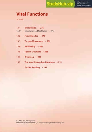 275
S.S. Adler et al., PNF in practice,
DOI 10.1007/978-3-642-34988-1_13, © Springer-Verlag Berlin Heidelberg 2014
13
Vital Functions
M. Buck
13.1 Introduction – 276
13.1.1 Stimulation and Facilitation – 276
13.2 Facial Muscles – 276
13.3 Tongue Movements – 286
13.4 Swallowing – 286
13.5 Speech Disorders – 288
13.6 Breathing – 288
13.7 Test Your Knowledge: Questions – 291
Further Reading – 291
 
