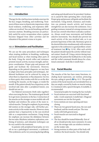 276 Chapter 13 · Vital Functions
13
13.1 Introduction
Therapy for the vital functions includes exercises for
the face, tongue, breathing, and swallowing. Treat-
ment of these areas is of particular importance when
facial weakness, swallowing, and respiratory diffi-
culties are involved. You can do breathing and facial
exercises anytime. Breathing exercises are particu-
larly useful for active recuperation when a patient
becomes fatigued from other activities and for
relaxation if the patient is tense or in pain.
13.1.1 Stimulation and Facilitation
We can use the same procedures and techniques
when treating problems in breathing, swallowing,
and facial motion as when treating other parts of
the body. Using the stretch reflex and resistance
promote muscle activity, increase strength, and im-
prove coordination. Proper grip and pressure will
guide and facilitate the movements. However,
depending on the patient’s diagnosis, we may have
to adapt some basic principles and techniques. Ad-
ditional facilitation can be achieved by using ice
when there is a hypotonic or flaccid paresis. Use two
or three quick, short strokes with the ice on the skin
overlying the muscles, on the tongue, or inside the
mouth. If the patient already has a hypertony on the
involved side (also after a peripheral lesion), you
should not use ice.
Use bilateral movements (both sides together)
when exercising the face. The treatment goal should
be to get more symmetry in the face. Contraction of
the muscles on the stronger or more mobile side will
facilitate and reinforce the action of the more in-
volved muscles. Timing for emphasis, by preventing
full motion on the stronger side, will further pro-
mote activity in the weaker muscles. However, many
patients have a hyperactivity in the non-involved
side as a compensation mechanism. Using timing
for emphasis can increase the disbalance between
the two sides. Rhythmic initiation, replication, com-
bining of isotonics, and relaxation techniques can
be very useful in the treatment.
In patients with peripheral facial palsy, we very
oft en see a pathological movement, a synkinesis.
This synkinesis can be very annoying during talking
and eating and should never be provoked. Synkine-
sis is caused by false sprouting after a facial palsy.
Proper grip and pressure will guide and facilitate the
movements. Using stretch, resistance, and irradia-
tion can promote muscle activity and increase
strength but can also increase the synkinesis. Use a
guiding resistance instead of a strong resistance and
do not use a stretch when there is already a synkine-
sis. Always avoid mass movements and facilitate
selective movements. You should also prevent too
much activity of the non-involved side, as it can
promote hypertony of this side. Resistance given in
the desired direction simultaneously with resistance
opposite to the synkinesis is a good problem-orient-
ed treatment (see . Fig. 13.16). After each activity
the patient should repeat the activity without man-
ual contact: hands off. Using a mirror during treat-
ment gives the patient the feedback he or she needs,
and the verbal command should always be a func-
tional command: »look like it smells bad.«
13.2 Facial Muscles
The muscles of the face have many functions, in-
cluding facial expression, jaw motion, protecting
the eyes, aiding in speech (. Fig. 13.1). The specific
actions of the facial muscles are not detailed here as
they are amply covered by books on muscle testing.
Co-treatment with a speech therapist, if available, is
recommended.
General principles for treating the face include:
4 Facial motions are exercised with functional
tasks: »Look surprised, it smells bad.« Diagonal
movements are not the first goals.
4 Gross motions are mass opening and mass
closing.
4 There are two general facial areas, the eyes and
forehead, and the mouth and jaw. The nose
works with both general areas.
4 Facial muscles are exercised in diagonal
patterns.
4 The face should be treated bilaterally: first of
all we should provoke more symmetry. In some
cases, the stronger side can reinforce motions
on the weaker side.
4 Strong motions in other parts of the body will
reinforce the facial muscles. You should only
 