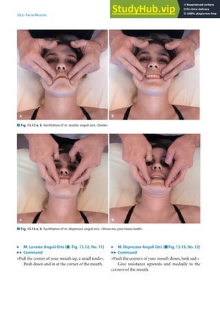 13
283
13.2 · Facial Muscles
. Fig. 13.12 a, b Facilitation of m. levator anguli oris. »Smile«
. Fig. 13.13 a, b Facilitation of m. depressor anguli oris. »Show me your lower teeth«
j
M. Levator Anguli Oris (. Fig. 13.12, No. 11)
k
Command
»Pull the corner of your mouth up, a small smile«.
Push down and in at the corner of the mouth.
j
M. Depressor Anguli Oris (. Fig. 13.13, No. 12)
k
Command
»Push the corners of your mouth down, look sad.«
Give resistance upwards and medially to the
corners of the mouth.
 