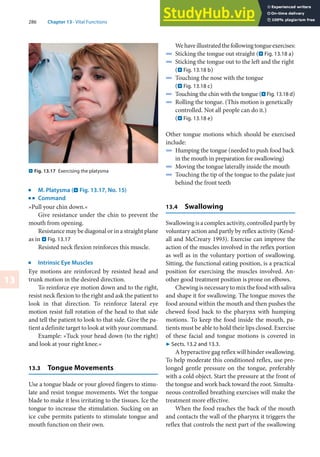 286 Chapter 13 · Vital Functions
13
. Fig. 13.17 Exercising the platysma
j
M. Platysma (. Fig. 13.17, No. 15)
k
Command
»Pull your chin down.«
Give resistance under the chin to prevent the
mouth from opening.
Resistance may be diagonal or in a straight plane
as in . Fig. 13.17
Resisted neck flexion reinforces this muscle.
j
Intrinsic Eye Muscles
Eye motions are reinforced by resisted head and
trunk motion in the desired direction.
To reinforce eye motion down and to the right,
resist neck flexion to the right and ask the patient to
look in that direction. To reinforce lateral eye
motion resist full rotation of the head to that side
and tell the patient to look to that side. Give the pa-
tient a definite target to look at with your command.
Example: »Tuck your head down (to the right)
and look at your right knee.«
13.3 Tongue Movements
Use a tongue blade or your gloved fingers to stimu-
late and resist tongue movements. Wet the tongue
blade to make it less irritating to the tissues. Ice the
tongue to increase the stimulation. Sucking on an
ice cube permits patients to stimulate tongue and
mouth function on their own.
Wehaveillustratedthefollowingtongueexercises:
4 Sticking the tongue out straight (. Fig. 13.18 a)
4 Sticking the tongue out to the left and the right
(. Fig. 13.18 b)
4 Touching the nose with the tongue
(. Fig. 13.18 c)
4 Touching the chin with the tongue (. Fig. 13.18 d)
4 Rolling the tongue. (This motion is genetically
controlled. Not all people can do it.)
(. Fig. 13.18 e)
Other tongue motions which should be exercised
include:
4 Humping the tongue (needed to push food back
in the mouth in preparation for swallowing)
4 Moving the tongue laterally inside the mouth
4 Touching the tip of the tongue to the palate just
behind the front teeth
13.4 Swallowing
Swallowingisacomplexactivity,controlledpartlyby
voluntary action and partly by reflex activity (Kend-
all and McCreary 1993). Exercise can improve the
action of the muscles involved in the reflex portion
as well as in the voluntary portion of swallowing.
Sitting, the functional eating position, is a practical
position for exercising the muscles involved. An-
other good treatment position is prone on elbows.
Chewing is necessary to mix the food with saliva
and shape it for swallowing. The tongue moves the
food around within the mouth and then pushes the
chewed food back to the pharynx with humping
motions. To keep the food inside the mouth, pa-
tients must be able to hold their lips closed. Exercise
of these facial and tongue motions is covered in
7 Sects. 13.2 and 13.3.
A hyperactive gag reflex will hinder swallowing.
To help moderate this conditioned reflex, use pro-
longed gentle pressure on the tongue, preferably
with a cold object. Start the pressure at the front of
the tongue and work back toward the root. Simulta-
neous controlled breathing exercises will make the
treatment more effective.
When the food reaches the back of the mouth
and contacts the wall of the pharynx it triggers the
reflex that controls the next part of the swallowing
 