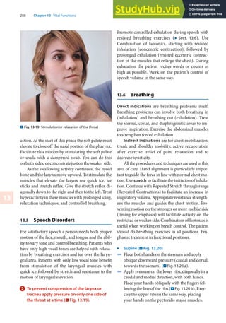 288 Chapter 13 · Vital Functions
13
. Fig. 13.19 Stimulation or relaxation of the throat
action. At the start of this phase the soft palate must
elevate to close off the nasal portion of the pharynx.
Facilitate this motion by stimulating the soft palate
or uvula with a dampened swab. You can do this
on both sides, or concentrate just on the weaker side.
As the swallowing activity continues, the hyoid
bone and the larynx move upward. To stimulate the
muscles that elevate the larynx use quick ice, ice
sticks and stretch reflex. Give the stretch reflex di-
agonally down to the right and then to the left. Treat
hyperactivity in these muscles with prolonged icing,
relaxation techniques, and controlled breathing.
13.5 Speech Disorders
For satisfactory speech a person needs both proper
motion of the face, mouth, and tongue and the abil-
ity to vary tone and control breathing. Patients who
have only high vocal tones are helped with relaxa-
tion by breathing exercises and ice over the laryn-
geal area. Patients with only low vocal tone benefit
from stimulation of the laryngeal muscles with
quick ice followed by stretch and resistance to the
motion of laryngeal elevation.
> To prevent compression of the larynx or
trachea apply pressure on only one side of
the throat at a time (. Fig. 13.19).
Promote controlled exhalation during speech with
resisted breathing exercises (7 Sect. 13.6). Use
Combination of Isotonics, starting with resisted
inhalation (concentric contraction), followed by
prolonged exhalation (resisted eccentric contrac-
tion of the muscles that enlarge the chest). During
exhalation the patient recites words or counts as
high as possible. Work on the patient’s control of
speech volume in the same way.
13.6 Breathing
Direct indications are breathing problems itself.
Breathing problems can involve both breathing in
(inhalation) and breathing out (exhalation). Treat
the sternal, costal, and diaphragmatic areas to im-
prove inspiration. Exercise the abdominal muscles
to strengthen forced exhalation.
Indirect indications are for chest mobilization,
trunk and shoulder mobility, active recuperation
after exercise, relief of pain, relaxation and to
decrease spasticity.
Alltheproceduresandtechniquesareusedinthis
area of care. Hand alignment is particularly impor-
tant to guide the force in line with normal chest mo-
tion. Use stretch to facilitate the initiation of inhala-
tion. Continue with Repeated Stretch through range
(Repeated Contractions) to facilitate an increase in
inspiratory volume. Appropriate resistance strength-
ens the muscles and guides the chest motion. Pre-
venting motion on the stronger or more mobile side
(timing for emphasis) will facilitate activity on the
restrictedorweakerside.CombinationofIsotonicsis
useful when working on breath control. The patient
should do breathing exercises in all positions. Em-
phasize treatment in functional positions.
j
Supine (. Fig. 13.20)
4 Place both hands on the sternum and apply
oblique downward pressure (caudal and dorsal,
towards the sacrum) (. Fig. 13.20 a).
4 Apply pressure on the lower ribs, diagonally in a
caudal and medial direction, with both hands.
Place your hands obliquely with the fingers fol-
lowing the line of the ribs (. Fig. 13.20 b). Exer-
cise the upper ribs in the same way, placing
your hands on the pectoralis major muscles.
 