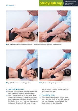 13
289
13.6 · Breathing
j
Side-Lying (. Fig. 13.21)
4 Use one hand on the sternum, the other on the
back to stabilize and give counter pressure.
4 Ribs: Put your hands on the area of the chest
you wish to emphasize. Give the pressure diag-
onally in a caudal and medial direction to fol-
low the line of the ribs. Point your fingers point
in the same direction. In side-lying, the sup-
. Fig. 13.20 a, b Breathing in the supine position. a Pressure on the sternum; b pressure on the lower ribs
. Fig. 13.21 Breathing in a side-lying position . Fig. 13.22 Breathing in the prone position
porting surface will resist the motion of the
other side of the chest).
j
Prone (. Fig. 13.22)
4 Give pressure caudally along the line of the
ribs. Place your hands on each side of the rib
cage over the area to be emphasized. Your
fingers follow the line of the ribs.
 