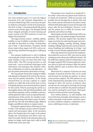 294 Chapter 14 · Activities of Daily Living
14
14.1 Introduction
Our final treatment goal is to reach the highest
functional level and maximal independence in
activities of daily living (ADL), to increase the qual-
ity of life for each patient. On the level of participa-
tion (ICF: 7 Chap. 1), the patient should take part in
normal social activities again. The therapist should
always integrate principles of motor learning and
motor control in his PNF treatment to reach this
highest functional level.
The stages of motor control – mobility, stability,
mobility on top of stability (controlled mobility) –
and skills are described in 7 Chap. 1 (Introduction)
and 7 Chap. 11 (Mat Activities). Therapists should
always respect these stages in all ADL, such as eat-
ing, dressing, wheelchair driving, gait or walking up
stairs.
Give patients feedforward as well as feedback
concerning the desired activity and allow them to
make mistakes so they can learn from their trials
(Horst 2005). The PNF concept provides us with
many tools – such as verbal and visual input, tactile
information and techniques like rhythmic initia-
tion, combination of isotonics and replication – to
give the patient information about these activities.
The way patients choose their strategy to fulfill a
task depends on the goal of the activity, the environ-
ment and the patients themselves. At the (body)
structural level, we can treat a patient, in a supine
position on a table. But at the activity level, we have
to bring the patient to an environment that is optimal
for this activity. Only by practicing the activity in a
meaningful context, with and without feedback, with
and without repetition, and by variability in practice,
will the patient be able to reach an optimal function-
al performance of this activity. For example, to opti-
mize the positioning of the hand in space, the thera-
pist will vary this task with different grips, different
heights, and different objects in a logical context.
During the cognitive phase of learning (see also
7 Chap. 1) the therapist can give extensive proprio-
ceptive and exteroceptive input. In the associative
phase, the therapist gives less input to the patient,
changes the environments and allows some mis-
takes to be made. Mostly in the automatic phase, the
patient no longer needs input and is able to fulfill
double tasks at the same time.
The question is not »›hands on‹ or ›hands off ‹?,«
but rather »when does my patient need ›hands on‹
or ›hands off‹ treatment?«. Both are necessary and
possible, but the therapist has to decide when and
how much external information the patient needs.
With the PNF philosophy in mind, the therapist will
always offer the best facilitation. However, in the
end the patient has to fulfill all activities inde-
pendently and without our help.
Mastering the activities of daily living (ADL) is an
important step in the patient’s progress toward inde-
pendence. The previous chapters have described a
range of activities for achieving this goal: mat activi-
ties (rolling, bridging, crawling, kneeling, sitting),
standing, walking, head and neck exercises, facial ex-
ercises, breathing, and swallowing. In 7 Chap. 1 and
7 Chap. 4 wehavealreadyemphasizedtheICFmodel.
When the patient has mastered the fundamen-
tals needed for success in ADL, time may be spent
working on more advanced or difficult activities. All
the skills that a patient needs for independence can
be taught using the PNF treatment approach. Guid-
ance given by grip and resistance helps the patient
develop effective ways to perform these activities
(Klein 2002).
Shown here by a sequence of pictures are some
examples of practical activities that can be useful
and necessary for teaching our patients. As shown
in the previous chapters, the PNF patterns are one
of the important basic principles of our concept. In
training of ADLs, the exercise of patterns takes
second seat, the main goal is teaching and training
activities that are useful for the patient’s independ-
ence and for meeting his social needs. These goal-
oriented activities promote motor learning.
Even without patterns, we still facilitate with
most of the basic principles and techniques, such as
verbal commands, visual stimuli, resistance, manu-
al contact, rhythmic initiation, combination of iso-
tonics, stabilizing reversals, or replication.
. Fig. 14.1 a–f Transfers from wheelchair to and from bed:
guidance or resistance on pelvis
7
 