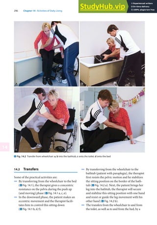 296 Chapter 14 · Activities of Daily Living
14
. Fig. 14.2 Transfer from wheelchair: a, b into the bathtub, c onto the toilet; d onto the bed
14.2 Transfers
Some of the practical activities are:
4 By transferring from the wheelchair to the bed
(. Fig. 14.1), the therapist gives a concentric
resistance on the pelvis during the push up
(and moving) phase (. Fig. 14.1 a, c, e).
4 In the downward phase, the patient makes an
eccentric movement and the therapist facili-
tates him to control this sitting down
(. Fig. 14.1 b, d, f).
4 By transferring from the wheelchair to the
bathtub (patient with paraplegia), the therapist
first resists the pelvic motion and he stabilizes
the sitting position on the border of the bath-
tub (. Fig. 14.2 a). Next, the patient brings her
leg into the bathtub, the therapist will secure
and stabilize this sitting position with one hand
and resist or guide the leg movement with his
other hand (. Fig. 14.2 b).
4 The transfers from the wheelchair to and from
the toilet, as well as to and from the bed, by a
 