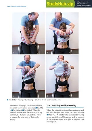 14
297
14.3 · Dressing and Undressing
. Abb. 14.3 a–l Dressing and undressing. a–d Pullover off with resistance on the arms
patient with paraplegia, can be done also with
concentric and eccentric resistance (. Fig. 14.2
c; . Fig. 14.1 and . Fig. 14.2 d). When the
patient is still too weak for resistance during
transfers, the therapist can guide the pelvis
to support the movement of the transfer
activity.
14.3 Dressing and Undressing
When the patient tries to put her sweater on and
off, the therapist can resist the arm motions
(. Abb. 14.3 a–f) He adapts his resistance depending
on the capabilities of his patient and he can use
all the different basic principles to improve this
dressing skill.
 