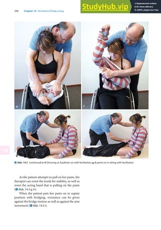 298 Chapter 14 · Activities of Daily Living
14
. Abb. 14.3 (continued) e–h Dressing: e, f pullover on with facilitation; g, h pants on in sitting with facilitation
As the patient attempts to pull on her pants, the
therapist can resist the trunk for stability, as well as
resist the acting hand that is pulling on the pants
(. Abb. 14.3 g, h).
When the patient puts her pants on in supine
position with bridging, resistance can be given
against the bridge motion as well as against the arm
movement (. Abb. 14.3 i).
 