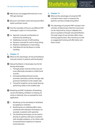 15
305
15 · Test Your knowledge: Questions and Answers
? Why do we use exaggerated exercises in our
PNF gait training?
v Because it stimulates motor learning and offers
better and faster results.
? Give five examples of how to use different PNF
techniques in gait or in mat activities.
v 4 Agonistic reversals (combination of
Isotonics) by standing up.
4 Stabilizing reversals in half kneeling.
4 Dynamic reversals for trunk in long sitting.
4 Rhythmic Stabilization in heel sitting
4 Hold Relax for the hip flexors in stride
standing.
j
Chapter 13
? What are the advantages of manual facilitation
(manual contact) in patients with facial palsy?
v Manual facilitation in facial palsy has the fol-
lowing advantages:
1. Through proper manual contact you can
more effectively stimulate or inhibit facial
muscles.
2. Stimulating bilateral facial muscles
promotes symmetry, and the stronger side
promotes facilitation to the weaker side.
3. Timing for emphasis can be easily done by
performing holds on the healthy side.
? Breathing and PNF: Facilitation of breathing
can be stimulating, inhibition or relaxing, di-
rectly or indirectly. Give an example for each
application.
v 1. Breathing can be stimulated or facilitated
by applying re-stretches.
2. Breathing has an inhibiting effect when
combined with relaxation techniques, for
example, in patients with spasticity.
3. The breathing techniques can be used in-
directly on patients with pain or patients
with shoulder problems, or for clients with
increased thoracic kyphosis to improve
trunk extension.
j
Chapter 14
? What are the advantages of using the PNF
concept to learn, teach, or improve the
patient’s activities of daily living (ADL)?
v The advantage of using the PNF concept in the
activities of daily living is that the movements
can be improved by using an adapted resis-
tance or guidance through manual facilitation.
The wide range of mat activities offers many
training opportunities. Also, forced use as well
as exaggerated training will offer better and
faster results.
 