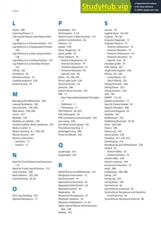 311
Index
A–S
L
larynx 288
Learning Phases 6
Left Lateral Flexion with Flexion Bias
188
Leg Patterns in a Prone Position 155
Leg Patterns in a Quadruped Position
160
Leg Patterns in a Side-Lying Position
158
Leg Patterns in a Sitting Position 155
Leg Patterns in a Standing Position
162
Lifting 182
limitations 54
literature review 10
Loading response 238
lumbrical grip 20
M
Managing the Wheelchair 246
manual facilitation 305
mat activities 194, 294
Mid-stance 238, 240
mirror 277
Mobility 194
Mobility on stability 194
morbus Guillain–Barré syndrome 235
Motor Control 6
Motor Learning 6, 7, 294, 305
Muscle Activity 241
Muscle contraction
– Isometric 17
– Isotonic 17
N
Neck for Trunk Flexion and Extension
172
Neck for Trunk Lateral Flexion 172
neck motions 304
Neck Patterns 203, 304
normal timing 26, 65
O
One-Leg Standing 255
Optimal Resistance 17
P
paraplegia 233
Participation 5, 54
Patient Cases in Mat Activities 231
pattern combinations 66
Patterns 27
pedals 249
Pelvic Diagonals 79
pelvic girdle 70
Pelvic Patterns 79
– Anterior Depression 81
– Anterior Elevation 79
– Posterior Depression 81
– Posterior Elevation 83
– Specific Uses 84
Pelvis 70, 196, 244
Perry‘s gait cycle 239
Personal factors 54
pharynx 286
plantar flexor muscles 241
PNF 11
– Basic Neurophysiological Principles
11
– Definition 11
– Philosophy 11
PNF Patterns 64, 303
PNF philosophy 54
PNF procedures and principles 302
pre-swing 238
pre-tibial muscle group 241
Procedural Learning 6
prolonged icing 288
Prone on Elbows 205
Q
quadriceps 241
Quadruped 207
R
Radial Thrust and Withdrawal 118
Reciprocal innervation 12
Reinforcement 18
Repeated Contractions 43
Repeated Initial Stretch 43
Repeated Stretch 43
Replication 49
Reversal of Antagonists 37
Rhythmic Initiation 34
Rhythmic Stabilization 41, 42
Right Lateral Flexion with Extension
Bias 189
Rolling 195
S
sacrum 70
sagittal plane 64, 242
Scapula 70, 196
Scapular Diagonals 72
Scapular Patterns 72
– Anterior Depression 75
– Anterior Elevation 73
– Posterior Depression 74
– Posterior Elevation 76
– Specific Uses 78
shoulder girdle 70
Side-Sitting 207
single limb support 238
Sitting 221, 246
– Long-Sitting 221
– Short-Sitting 222
Sitting Activities 246
Sitting Down 252
sitting position 250
Skill 194
SMART 3, 4, 56
Spatial summation 12
Specific Patient Needs 56
Speech Disorders 288
spiral and diagonal 65
Stability 194
Stabilization 256
Stabilizing Reversals 39, 42
Stairs 263, 266
Stance 240
Stance Leg 245
stance phase 238
Standing 221, 254, 255
Standing up 253
Standing Up and Sitting Down 250
Stretch 25
– Stretch Reflex 25
– Stretch Stimulus 25
stretch reflex 244
stretch response 244
Successive induction 12
swab 288
Swallowing 286, 288
Swing 241
Swing Leg 245
swing phase 238
Symmetrical 66
Symmetrical reciprocal 66
Symmetrical, Reciprocal, and Asymme-
trical Exercises 85
Symmetrical–Reciprocal Exercise 86
 