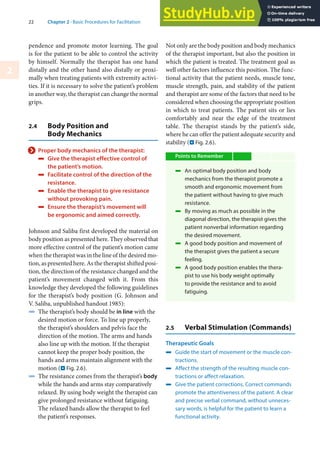 22 Chapter 2 · Basic Procedures for Facilitation
2
pendence and promote motor learning. The goal
is for the patient to be able to control the activity
by himself. Normally the therapist has one hand
distally and the other hand also distally or proxi-
mally when treating patients with extremity activi-
ties. If it is necessary to solve the patient’s problem
in another way, the therapist can change the normal
grips.
2.4 Body Position and
Body Mechanics
> Proper body mechanics of the therapist:
4 Give the therapist effective control of
the patient’s motion.
4 Facilitate control of the direction of the
resistance.
4 Enable the therapist to give resistance
without provoking pain.
4 Ensure the therapist‘s movement will
be ergonomic and aimed correctly.
Johnson and Saliba first developed the material on
body position as presented here. They observed that
more effective control of the patient’s motion came
when the therapist was in the line of the desired mo-
tion, as presented here. As the therapist shifted posi-
tion, the direction of the resistance changed and the
patient’s movement changed with it. From this
knowledge they developed the following guidelines
for the therapist’s body position (G. Johnson and
V. Saliba, unpublished handout 1985):
4 The therapist’s body should be in line with the
desired motion or force. To line up properly,
the therapist’s shoulders and pelvis face the
direction of the motion. The arms and hands
also line up with the motion. If the therapist
cannot keep the proper body position, the
hands and arms maintain alignment with the
motion (. Fig. 2.6).
4 The resistance comes from the therapist’s body
while the hands and arms stay comparatively
relaxed. By using body weight the therapist can
give prolonged resistance without fatiguing.
The relaxed hands allow the therapist to feel
the patient’s responses.
Not only are the body position and body mechanics
of the therapist important, but also the position in
which the patient is treated. The treatment goal as
well other factors influence this position. The func-
tional activity that the patient needs, muscle tone,
muscle strength, pain, and stability of the patient
and therapist are some of the factors that need to be
considered when choosing the appropriate position
in which to treat patients. The patient sits or lies
comfortably and near the edge of the treatment
table. The therapist stands by the patient’s side,
where he can offer the patient adequate security and
stability (. Fig. 2.6).
Points to Remember
4 An optimal body position and body
mechanics from the therapist promote a
smooth and ergonomic movement from
the patient without having to give much
resistance.
4 By moving as much as possible in the
diagonal direction, the therapist gives the
patient nonverbal information regarding
the desired movement.
4 A good body position and movement of
the therapist gives the patient a secure
feeling.
4 A good body position enables the thera-
pist to use his body weight optimally
to provide the resistance and to avoid
fatiguing.
2.5 Verbal Stimulation (Commands)
Therapeutic Goals
4 Guide the start of movement or the muscle con-
tractions.
4 Affect the strength of the resulting muscle con-
tractions or affect relaxation.
4 Give the patient corrections. Correct commands
promote the attentiveness of the patient. A clear
and precise verbal command, without unneces-
sary words, is helpful for the patient to learn a
functional activity.
 