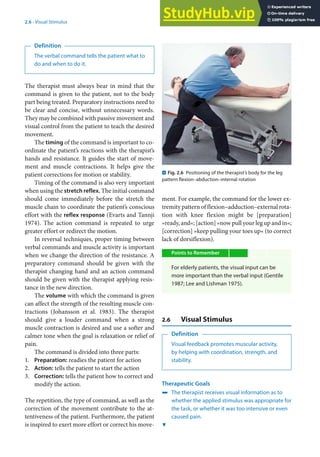 2
23
2.6 · Visual Stimulus
Definition
The verbal command tells the patient what to
do and when to do it.
The therapist must always bear in mind that the
command is given to the patient, not to the body
part being treated. Preparatory instructions need to
be clear and concise, without unnecessary words.
They may be combined with passive movement and
visual control from the patient to teach the desired
movement.
The timing of the command is important to co-
ordinate the patient’s reactions with the therapist’s
hands and resistance. It guides the start of move-
ment and muscle contractions. It helps give the
patient corrections for motion or stability.
Timing of the command is also very important
when using the stretch reflex. The initial command
should come immediately before the stretch the
muscle chain to coordinate the patient’s conscious
effort with the reflex response (Evarts and Tannji
1974). The action command is repeated to urge
greater effort or redirect the motion.
In reversal techniques, proper timing between
verbal commands and muscle activity is important
when we change the direction of the resistance. A
preparatory command should be given with the
therapist changing hand and an action command
should be given with the therapist applying resis-
tance in the new direction.
The volume with which the command is given
can affect the strength of the resulting muscle con-
tractions (Johansson et al. 1983). The therapist
should give a louder command when a strong
muscle contraction is desired and use a softer and
calmer tone when the goal is relaxation or relief of
pain.
The command is divided into three parts:
1. Preparation: readies the patient for action
2. Action: tells the patient to start the action
3. Correction: tells the patient how to correct and
modify the action.
The repetition, the type of command, as well as the
correction of the movement contribute to the at-
tentiveness of the patient. Furthermore, the patient
is inspired to exert more effort or correct his move-
ment. For example, the command for the lower ex-
tremity pattern of flexion–adduction–external rota-
tion with knee flexion might be [preparation]
»ready, and«; [action] »now pull your leg up and in«;
[correction] »keep pulling your toes up« (to correct
lack of dorsiflexion).
Points to Remember
For elderly patients, the visual input can be
more important than the verbal input (Gentile
1987; Lee and Lishman 1975).
2.6 Visual Stimulus
Definition
Visual feedback promotes muscular activity,
by helping with coordination, strength, and
stability.
Therapeutic Goals
4 The therapist receives visual information as to
whether the applied stimulus was appropriate for
the task, or whether it was too intensive or even
caused pain.
. Fig. 2.6 Positioning of the therapist’s body for the leg
pattern flexion–abduction–internal rotation
6
 