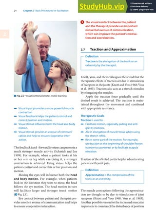 24 Chapter 2 · Basic Procedures for Facilitation
2
4 Visual input promotes a more powerful muscle
contraction.
4 Visual feedback helps the patient control and
correct position and motion.
4 Visual stimuli influence both the head and body
motion.
4 Visual stimuli provide an avenue of communi-
cation and help to ensure cooperative inter-
action.
The feedback (and -forward) system can promote a
much stronger muscle activity (Schmidt and Lee
1999). For example, when a patient looks at his
or her arm or leg while exercising it, a stronger
contraction is achieved. Using vision helps the
patient control and correct his or her position and
motion.
Moving the eyes will influence both the head
and body motion. For example, when patients
look in the direction they want to move, the head
follows the eye motion. The head motion in turn
will facilitate larger and stronger trunk motion
(. Fig. 2.7).
Eye contact between patient and therapist pro-
vides another avenue of communication and helps
to ensure cooperative interaction.
> The visual contact between the patient
and the therapist provides an important
nonverbal avenue of communication,
which can improve the patient’s motiva-
tion and coordination.
2.7 Traction and Approximation
Definition
Traction is the elongation of the trunk or an
extremity by the therapist.
Knott, Voss, and their colleagues theorized that the
therapeutic effects of traction are due to stimulation
of receptors in the joints (Knott and Voss 1968; Voss
et al. 1985). Traction also acts as a stretch stimulus
by elongating the muscles.
Apply the traction force gradually until the
desired result is achieved. The traction is main-
tained throughout the movement and combined
with appropriate resistance.
Therapeutic Goals
Traction is used to:
4 Facilitate motion, especially pulling and anti-
gravity motions.
4 Aid in elongation of muscle tissue when using
the stretch reflex.
4 Resist some part of the motion. For example,
use traction at the beginning of shoulder flexion
in order to counteract or to facilitate scapula
elevation.
Traction of the affected part is helpful when treating
patients with joint pain.
Definition
Approximation is the compression of the
trunk or an extremity.
The muscle contractions following the approxima-
tion are thought to be due to stimulation of joint
receptors (Knott and Voss 1968; Voss et al. 1985).
Another possible reason for the increased muscular
response is to counteract the disturbance of position
. Fig. 2.7 Visual control promotes motor learning
 