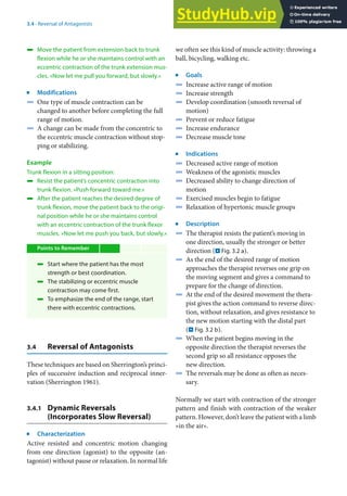 3
37
3.4 · Reversal of Antagonists
4 Move the patient from extension back to trunk
flexion while he or she maintains control with an
eccentric contraction of the trunk extension mus-
cles. »Now let me pull you forward, but slowly.«
j
Modifications
4 One type of muscle contraction can be
changed to another before completing the full
range of motion.
4 A change can be made from the concentric to
the eccentric muscle contraction without stop-
ping or stabilizing.
Example
Trunk flexion in a sitting position:
4 Resist the patient’s concentric contraction into
trunk flexion. »Push forward toward me.«
4 After the patient reaches the desired degree of
trunk flexion, move the patient back to the origi-
nal position while he or she maintains control
with an eccentric contraction of the trunk flexor
muscles. »Now let me push you back, but slowly.«
Points to Remember
4 Start where the patient has the most
strength or best coordination.
4 The stabilizing or eccentric muscle
contraction may come first.
4 To emphasize the end of the range, start
there with eccentric contractions.
3.4 Reversal of Antagonists
These techniques are based on Sherrington’s princi-
ples of successive induction and reciprocal inner-
vation (Sherrington 1961).
3.4.1 Dynamic Reversals
(Incorporates Slow Reversal)
j
Characterization
Active resisted and concentric motion changing
from one direction (agonist) to the opposite (an-
tagonist) without pause or relaxation. In normal life
we often see this kind of muscle activity: throwing a
ball, bicycling, walking etc.
j
Goals
4 Increase active range of motion
4 Increase strength
4 Develop coordination (smooth reversal of
motion)
4 Prevent or reduce fatigue
4 Increase endurance
4 Decrease muscle tone
j
Indications
4 Decreased active range of motion
4 Weakness of the agonistic muscles
4 Decreased ability to change direction of
motion
4 Exercised muscles begin to fatigue
4 Relaxation of hypertonic muscle groups
j
Description
4 The therapist resists the patient’s moving in
one direction, usually the stronger or better
direction (. Fig. 3.2 a).
4 As the end of the desired range of motion
approaches the therapist reverses one grip on
the moving segment and gives a command to
prepare for the change of direction.
4 At the end of the desired movement the thera-
pist gives the action command to reverse direc-
tion, without relaxation, and gives resistance to
the new motion starting with the distal part
(. Fig. 3.2 b).
4 When the patient begins moving in the
opposite direction the therapist reverses the
second grip so all resistance opposes the
new direction.
4 The reversals may be done as often as neces-
sary.
Normally we start with contraction of the stronger
pattern and finish with contraction of the weaker
pattern. However, don’t leave the patient with a limb
»in the air«.
 