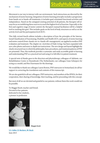 VI Preface
Movement is our way to interact with our environment. Such interactions are directed by the
mechanism of motor learning. Integration of motor learning principles includes a progression
from hands-on to hands-off treatments; it includes goal-orientated functional activities and
independence. Based on the untapped existing potential of all patients, the therapist will al-
ways focus on mobilizing these reserves to reach the highest level of function. Especially in the
first and cognitive stage of motor control, the therapist’s manual facilitation will be a helpful
tool in reaching this goal. This includes goals on the level of body structures as well as on the
activity level and the participation level (ICF).
This fully revised fourth edition includes a description of how the principles of the Interna-
tional Classification of Functioning, Disability and Health (ICF), and aspects of motor learning
and motor control (from »hands-on« to »hands-off« management), are applied in modern PNF
evaluation and treatment. The chapter on »Activities of Daily Living« has been expanded with
new color photos and more in-depth text instructions. The new design and layout highlight the
clearly structured way in which the philosophy, basic procedures, and treatment patterns of PNF
are presented. Thus, this textbook provides a systematic and easily accessible guide to learning
and understanding PNF as a practical tool and using it to full effect in patient treatment.
A special note of thanks goes to the direction and physiotherapy colleagues of Adelante, our
Rehabilitation Centre in Hoensbroek (The Netherlands), our colleague Lisan Scheepers for
acting as a model, and Ben Eisermann for the drawings.
We would like to thank our colleague Laurie Boston, PNF instructor in Switzerland, for all her
support in correcting the translations and contents of this manuscript.
We are also grateful to all our colleagues, PNF instructors, and members of the IPNFA, for their
cooperation, their sharing of knowledge, their teaching, and for proceeding with this concept.
But most of all we are devoted and grateful to our patients; without them this work would not
be possible.
To Maggie Knott, teacher and friend.
Devoted to her patients,
dedicated to her students,
a pioneer in profession
Maggie Knott
S.S. Adler, D. Beckers, M. Buck
June 2013
 