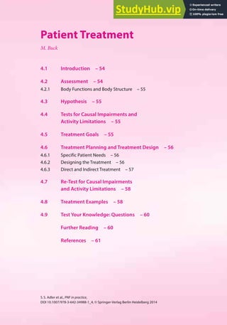 53
S.S. Adler et al., PNF in practice,
DOI 10.1007/978-3-642-34988-1_4, © Springer-Verlag Berlin Heidelberg 2014
4
Patient Treatment
M. Buck
4.1 Introduction – 54
4.2 Assessment – 54
4.2.1 Body Functions and Body Structure – 55
4.3 Hypothesis – 55
4.4 Tests for Causal Impairments and
Activity Limitations – 55
4.5 Treatment Goals – 55
4.6 Treatment Planning and Treatment Design – 56
4.6.1 Specific Patient Needs – 56
4.6.2 Designing the Treatment – 56
4.6.3 Direct and Indirect Treatment – 57
4.7 Re-Test for Causal Impairments
and Activity Limitations – 58
4.8 Treatment Examples – 58
4.9 Test Your Knowledge: Questions – 60
Further Reading – 60
References – 61
 