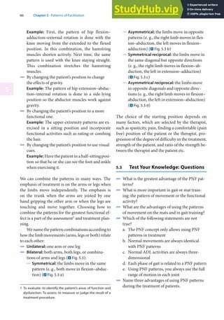 66 Chapter 5 · Patterns of Facilitation
5
Example: First, the pattern of hip flexion–
adduction–external rotation is done with the
knee moving from the extended to the flexed
position. In this combination, the hamstring
muscles shorten actively. Next time, the same
pattern is used with the knee staying straight.
This combination stretches the hamstring
muscles.
4 By changing the patient’s position to change
the effects of gravity.
Example: The pattern of hip extension–abduc-
tion–internal rotation is done in a side-lying
position so the abductor muscles work against
gravity.
4 By changing the patient’s position to a more
functional one.
Example: The upper extremity patterns are ex-
ercised in a sitting position and incorporate
functional activities such as eating or combing
the hair.
4 By changing the patient’s position to use visual
cues.
Example: Have the patient in a half-sitting posi-
tion so that he or she can see the foot and ankle
when exercising it.
We can combine the patterns in many ways. The
emphasis of treatment is on the arms or legs when
the limbs move independently. The emphasis is
on the trunk when the arms are joined by one
hand gripping the other arm or when the legs are
touching and move together. Choosing how to
combine the patterns for the greatest functional ef-
fect is a part of the assessment1 and treatment plan-
ning.
We name the pattern combinations according to
how the limb movements (arms, legs or both) relate
to each other:
4 Unilateral: one arm or one leg
4 Bilateral: both arms, both legs, or combina-
tions of arms and legs (. Fig. 5.3):
5 Symmetrical: the limbs move in the same
pattern (e. g., both move in flexion–abduc-
tion) (. Fig. 5.3 a)
1 To evaluate: to identify the patient’s areas of function and
dysfunction. To assess: to measure or judge the result of a
treatment procedure.
5 Asymmetrical: the limbs move in opposite
patterns (e. g., the right limb moves in flex-
ion–abduction, the left moves in flexion–
adduction) (. Fig. 5.3 b)
5 Symmetrical reciprocal: the limbs move in
the same diagonal but opposite directions
(e. g., the right limb moves in flexion–ab-
duction, the left in extension–adduction)
(. Fig. 5.3 c)
5 Asymmetrical reciprocal: the limbs move
in opposite diagonals and opposite direc-
tions (e. g., the right limb moves in flexion–
abduction, the left in extension–abduction)
(. Fig. 5.3 d)
The choice of the starting position depends on
many factors, which are selected by the therapist,
such as spasticity, pain, finding a comfortable (pain
free) position of the patient or the therapist, pro-
gression of the degree of difficulty in the treatment,
strength of the patient, and ratio of the strength be-
tween the therapist and the patient etc.
5.3 Test Your Knowledge: Questions
4 What is the greatest advantage of the PNF pat-
terns?
4 What is more important in gait or mat train-
ing: the pattern of movement or the functional
activity?
4 What are the advantages of using the patterns
of movement on the mats and in gait training?
4 Which of the following statements are not
true?
a. The PNF concept only allows using PNF
patterns in treatment
b. Normal movements are always identical
with PNF patterns
c. Normal ADL activities are always three-
dimensional
d. Each phase of gait is related to a PNF pattern
e. Using PNF patterns, you always use the full
range of motion in each joint
4 Name three advantages of using PNF patterns
during the treatment of patients.
 