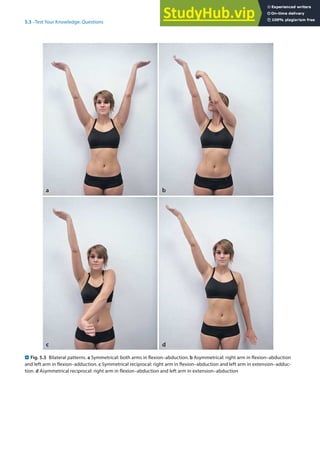 5
67
5.3 · Test Your Knowledge: Questions
. Fig. 5.3 Bilateral patterns. a Symmetrical: both arms in flexion–abduction. b Asymmetrical: right arm in flexion–abduction
and left arm in flexion–adduction. c Symmetrical reciprocal: right arm in flexion–abduction and left arm in extension–adduc-
tion. d Asymmetrical reciprocal: right arm in flexion–abduction and left arm in extension–abduction
 