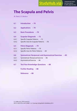 69
S.S. Adler et al., PNF in practice,
DOI 10.1007/978-3-642-34988-1_6, © Springer-Verlag Berlin Heidelberg 2014
6
The Scapula and Pelvis
M. Buck, D. Beckers
6.1 Introduction – 70
6.2 Applications – 70
6.3 Basic Procedures – 70
6.4 Scapular Diagonals – 72
6.4.1 Specific Scapular Patterns – 72
6.4.2 Specific Uses for Scapular Patterns – 78
6.5 Pelvic Diagonals – 79
6.5.1 Specific Pelvic Patterns – 79
6.5.2 Specific Uses for Pelvic Patterns – 84
6.6 Symmetrical, Reciprocal, and Asymmetrical Exercises – 85
6.6.1 Symmetrical–Reciprocal Exercise – 86
6.6.2 Asymmetrical Exercise – 86
6.7 Test Your Knowledge: Questions – 88
Further Reading – 88
Reference – 88
 