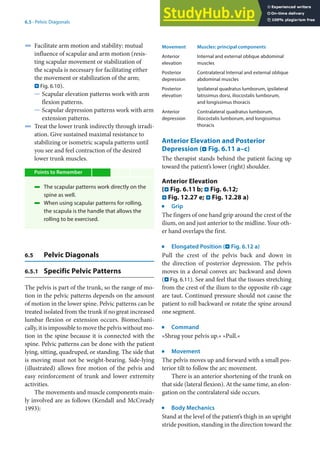 6
79
6.5 · Pelvic Diagonals
4 Facilitate arm motion and stability: mutual
influence of scapular and arm motion (resis-
ting scapular movement or stabilization of
the scapula is necessary for facilitating either
the movement or stabilization of the arm;
. Fig. 6.10).
5 Scapular elevation patterns work with arm
flexion patterns.
5 Scapular depression patterns work with arm
extension patterns.
4 Treat the lower trunk indirectly through irradi-
ation. Give sustained maximal resistance to
stabilizing or isometric scapula patterns until
you see and feel contraction of the desired
lower trunk muscles.
Points to Remember
4 The scapular patterns work directly on the
spine as well.
4 When using scapular patterns for rolling,
the scapula is the handle that allows the
rolling to be exercised.
6.5 Pelvic Diagonals
6.5.1 Specific Pelvic Patterns
The pelvis is part of the trunk, so the range of mo-
tion in the pelvic patterns depends on the amount
of motion in the lower spine. Pelvic patterns can be
treated isolated from the trunk if no great increased
lumbar flexion or extension occurs. Biomechani-
cally, it is impossible to move the pelvis without mo-
tion in the spine because it is connected with the
spine. Pelvic patterns can be done with the patient
lying, sitting, quadruped, or standing. The side that
is moving must not be weight-bearing. Side-lying
(illustrated) allows free motion of the pelvis and
easy reinforcement of trunk and lower extremity
activities.
The movements and muscle components main-
ly involved are as follows (Kendall and McCready
1993):
Movement Muscles: principal components
Anterior
elevation
Internal and external oblique abdominal
muscles
Posterior
depression
Contralateral Internal and external oblique
abdominal muscles
Posterior
elevation
Ipsilateral quadratus lumborum, ipsilateral
latissimus dorsi, iliocostalis lumborum,
and longissimus thoracis
Anterior
depression
Contralateral quadratus lumborum,
iliocostalis lumborum, and longissimus
thoracis
Anterior Elevation and Posterior
Depression (. Fig. 6.11 a–c)
The therapist stands behind the patient facing up
toward the patient’s lower (right) shoulder.
Anterior Elevation
(. Fig. 6.11b; . Fig. 6.12;
. Fig. 12.27 e; . Fig. 12.28 a)
j
Grip
The fingers of one hand grip around the crest of the
ilium, on and just anterior to the midline. Your oth-
er hand overlaps the first.
j
Elongated Position (. Fig. 6.12 a)
Pull the crest of the pelvis back and down in
the direction of posterior depression. The pelvis
moves in a dorsal convex arc backward and down
(. Fig. 6.11). See and feel that the tissues stretching
from the crest of the ilium to the opposite rib cage
are taut. Continued pressure should not cause the
patient to roll backward or rotate the spine around
one segment.
j
Command
»Shrug your pelvis up.« »Pull.«
j
Movement
The pelvis moves up and forward with a small pos-
terior tilt to follow the arc movement.
There is an anterior shortening of the trunk on
that side (lateral flexion). At the same time, an elon-
gation on the contralateral side occurs.
j
Body Mechanics
Stand at the level of the patient’s thigh in an upright
stride position, standing in the direction toward the
 