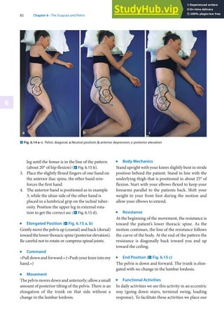 82 Chapter 6 · The Scapula and Pelvis
6
leg until the femur is in the line of the pattern
(about 20° of hip flexion) (. Fig. 6.15 b).
3. Place the slightly flexed fingers of one hand on
the anterior iliac spine, the other hand rein-
forces the first hand.
4. The anterior hand is positioned as in example
3, while the ulnar side of the other hand is
placed in a lumbrical grip on the ischial tuber-
osity. Position the upper leg in external rota-
tion to get the correct arc (. Fig. 6.15 d).
j
Elongated Position (. Fig. 6.15 a, b)
Gently move the pelvis up (cranial) and back (dorsal)
towardthelowerthoracicspine(posteriorelevation).
Be careful not to rotate or compress spinal joints.
j
Command
»Pull down and forward.« (»Push your knee into my
hand.«)
j
Movement
The pelvis moves down and anteriorly; allow a small
amount of posterior tilting of the pelvis. There is an
elongation of the trunk on that side without a
change in the lumbar lordosis.
j
Body Mechanics
Stand upright with your knees slightly bent in stride
position behind the patient. Stand in line with the
underlying thigh that is positioned in about 25° of
flexion. Start with your elbows flexed to keep your
forearms parallel to the patients back. Shift your
weight to your front foot during the motion and
allow your elbows to extend.
j
Resistance
At the beginning of the movement, the resistance is
toward the patient’s lower thoracic spine. As the
motion continues, the line of the resistance follows
the curve of the body. At the end of the pattern the
resistance is diagonally back toward you and up
toward the ceiling.
j
End Position (. Fig. 6.15 c)
The pelvis is down and forward. The trunk is elon-
gated with no change in the lumbar lordosis.
j
Functional Activities
In daily activities we see this activity in an eccentric
way (going down stairs, terminal swing, loading
response). To facilitate these activities we place our
. Fig. 6.14 a–c Pelvic diagonal. a Neutral position; b anterior depression; c posterior elevation
 