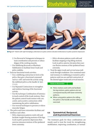 6
85
6.6 · Symmetrical, Reciprocal, and Asymmetrical Exercises
2. Use Reversal of Antagonist techniques to
train coordination and prevent or reduce
fatigue of the working muscles.
5 Use Stabilizing Reversals or Rhythmic
Stabilization to facilitate lower trunk and
pelvic stability.
4 Exercise functional trunk activities.
5 Use a stabilizing contraction to lock in the
pelvis, then give a functional command
such as »roll« and resist the activity using
the stabilized pelvis as the handle (7 Sect.
11.3.1).
5 Use Repeated Contractions to strengthen
and reinforce learning of the functional
activity.
5 Use the technique Combination of Isotonics
to teach control of the trunk motions. Have
the patient control trunk motion with con-
centric and eccentric contractions while
maintaining the pelvic stabilization.
5 Use reversal techniques to prevent or relieve
muscular fatigue.
4 The pelvis and lower extremities facilitate and
reinforce each other.
5 Pelvic depression patterns work with and
facilitate weight-bearing motions of the legs.
Lock in pelvic posterior depression then
exercise extension motions of the ipsilateral
lower extremity.
5 Pelvic elevation patterns work with and
facilitate stepping or leg lifting motions.
Lock in pelvic anterior elevation then exer-
cise flexion motions of the ipsilateral lower
extremity.
4 Treat the upper trunk and cervical areas indi-
rectly through irradiation. Give sustained maxi-
mal resistance to stabilizing or isometric pelvic
patterns until you see and feel contraction of
the desired upper trunk and cervical muscles.
Points to Remember
4 Pelvic motions work with and facilitate
the leg motions, pelvic patterns do not
correspond exactly with lower extremity
patterns.
4 When using pelvic patterns for rolling,
the pelvis is the handle and the rolling is
exercised.
6.6 Symmetrical, Reciprocal,
and Asymmetrical Exercises
The treatment goals for these combinations are
mainly used to treat the trunk for strengthening,
mobilization, improving coordination, or normal-
. Fig. 6.17 Patient with right hemiplegia. a Resistance to pelvic anterior elevation. b Resistance to pelvic posterior depression
 