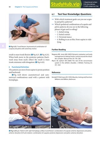 88 Chapter 6 · The Scapula and Pelvis
6
result is mass trunk flexion (. Fig. 6.21, . Fig. 6.23).
When both move in the posterior patterns (back-
ward away from each) other) the result is mass
trunk extension with elongation (. Fig. 6.22).
j
Functional Activities
The patient can move from supine to prone position
and backward.
. Fig. 6.24 shows asymmetrical and sym-
metrical combinations used with a patient with
hemiplegia.
. Fig. 6.23 Trunk flexion: Asymmetrical combination of
scapula and pelvis with extremity motion
. Fig. 6.24 a, b Patient with right hemiplegia. a Mass trunk flexion: combination of scapular anterior depression and pelvic
anterior elevation. b Trunk rotation: combination of scapular posterior depression and pelvic anterior elevation
6.7 Test Your Knowledge: Questions
4 With which treatment goals can you use scapu-
la and pelvic patterns?
4 Which ipsilateral combinations of scapula and
pelvic patterns do you see in the following
phases of gait and in rolling?
5 1. Initial swing
5 2. Initial contact
5 3. Terminal stance
5 4. Rolling in an en bloc from supine to side-
lying
Further Reading
Magarey ME, Jones MA (2003) Dynamic evaluation and early
management of altered motor control around the shoul-
der complex. Manual Ther (4): 195–206
Myers JB, Lephart SM (2000) The role of the sensorimotor
system in the athletic shoulder. J Athletic Training (3):
351–363
Reference
Kendall FP, McCreary EK (1993) Muscles, testing and function.
Williams and Wilkins, Baltimore
 