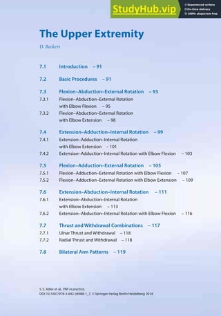 89
S.S. Adler et al., PNF in practice,
DOI 10.1007/978-3-642-34988-1_7, © Springer-Verlag Berlin Heidelberg 2014
7
The Upper Extremity
D. Beckers
7.1 Introduction – 91
7.2 Basic Procedures – 91
7.3 Flexion–Abduction–External Rotation – 93
7.3.1 Flexion–Abduction–External Rotation
with Elbow Flexion – 95
7.3.2 Flexion–Abduction–External Rotation
with Elbow Extension – 98
7.4 Extension–Adduction–Internal Rotation – 99
7.4.1 Extension–Adduction–Internal Rotation
with Elbow Extension – 101
7.4.2 Extension–Adduction–Internal Rotation with Elbow Flexion – 103
7.5 Flexion–Adduction–External Rotation – 105
7.5.1 Flexion–Adduction–External Rotation with Elbow Flexion – 107
7.5.2 Flexion–Adduction–External Rotation with Elbow Extension – 109
7.6 Extension–Abduction–Internal Rotation – 111
7.6.1 Extension–Abduction–Internal Rotation
with Elbow Extension – 113
7.6.2 Extension–Abduction–Internal Rotation with Elbow Flexion – 116
7.7 Thrust and Withdrawal Combinations – 117
7.7.1 Ulnar Thrust and Withdrawal – 118
7.7.2 Radial Thrust and Withdrawal – 118
7.8 Bilateral Arm Patterns – 119
 
