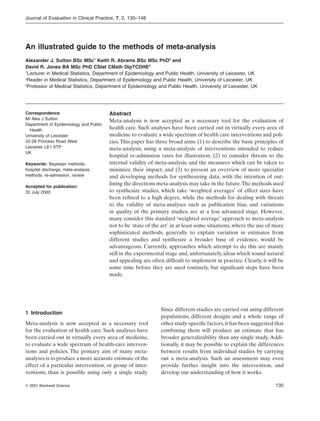 Journal of Evaluation in Clinical Practice, 7, 2, 135–148




An illustrated guide to the methods of meta-analysis
Alexander J. Sutton BSc MSc1 Keith R. Abrams BSc MSc PhD2 and
David R. Jones BA MSc PhD CStat CMath DipTCDHE3
1
  Lecturer in Medical Statistics, Department of Epidemiology and Public Health, University of Leicester, UK
2
 Reader in Medical Statistics, Department of Epidemiology and Public Health, University of Leicester, UK
3
 Professor of Medical Statistics, Department of Epidemiology and Public Health, University of Leicester, UK




Correspondence                          Abstract
Mr Alex J Sutton
                                        Meta-analysis is now accepted as a necessary tool for the evaluation of
Department of Epidemiology and Public
  Health                                health care. Such analyses have been carried out in virtually every area of
University of Leicester                 medicine to evaluate a wide spectrum of health care interventions and poli-
22-28 Princess Road West                cies. This paper has three broad aims: (1) to describe the basic principles of
Leicester LE1 6TP                       meta-analysis, using a meta-analysis of interventions intended to reduce
UK
                                        hospital re-admission rates for illustration; (2) to consider threats to the
Keywords: Bayesian methods,             internal validity of meta-analysis, and the measures which can be taken to
hospital discharge, meta-analysis,      minimize their impact; and (3) to present an overview of more specialist
methods, re-admission, review           and developing methods for synthesizing data, with the intention of out-
Accepted for publication:
                                        lining the directions meta-analysis may take in the future.The methods used
22 July 2000                            to synthesize studies, which take ‘weighted averages’ of effect sizes have
                                        been reﬁned to a high degree, while the methods for dealing with threats
                                        to the validity of meta-analyses such as publication bias, and variations
                                        in quality of the primary studies, are at a less advanced stage. However,
                                        many consider this standard ‘weighted average’ approach to meta-analysis
                                        not to be ‘state of the art’ in at least some situations, where the use of more
                                        sophisticated methods, generally to explain variation in estimates from
                                        different studies and synthesize a broader base of evidence, would be
                                        advantageous. Currently, approaches which attempt to do this are mainly
                                        still in the experimental stage and, unfortunately, ideas which sound natural
                                        and appealing are often difﬁcult to implement in practice. Clearly, it will be
                                        some time before they are used routinely, but signiﬁcant steps have been
                                        made.




                                                               Since different studies are carried out using different
1 Introduction
                                                               populations, different designs and a whole range of
Meta-analysis is now accepted as a necessary tool              other study-speciﬁc factors, it has been suggested that
for the evaluation of health care. Such analyses have          combining them will produce an estimate that has
been carried out in virtually every area of medicine,          broader generalizability than any single study. Addi-
to evaluate a wide spectrum of health-care interven-           tionally, it may be possible to explain the differences
tions and policies. The primary aim of many meta-              between results from individual studies by carrying
analyses is to produce a more accurate estimate of the         out a meta-analysis. Such an assessment may even
effect of a particular intervention, or group of inter-        provide further insight into the intervention, and
ventions, than is possible using only a single study.          develop our understanding of how it works.

© 2001 Blackwell Science                                                                                           135
 